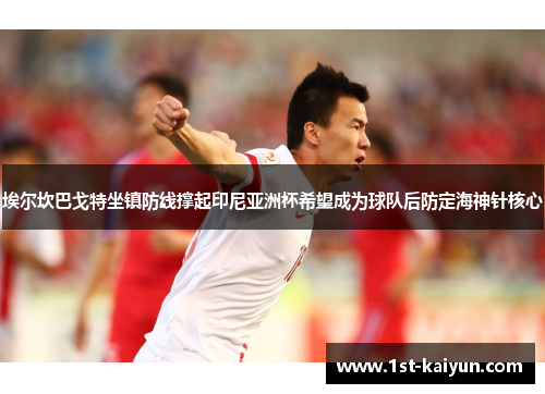 埃尔坎巴戈特坐镇防线撑起印尼亚洲杯希望成为球队后防定海神针核心
